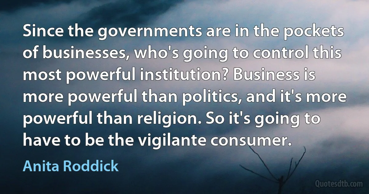 Since the governments are in the pockets of businesses, who's going to control this most powerful institution? Business is more powerful than politics, and it's more powerful than religion. So it's going to have to be the vigilante consumer. (Anita Roddick)