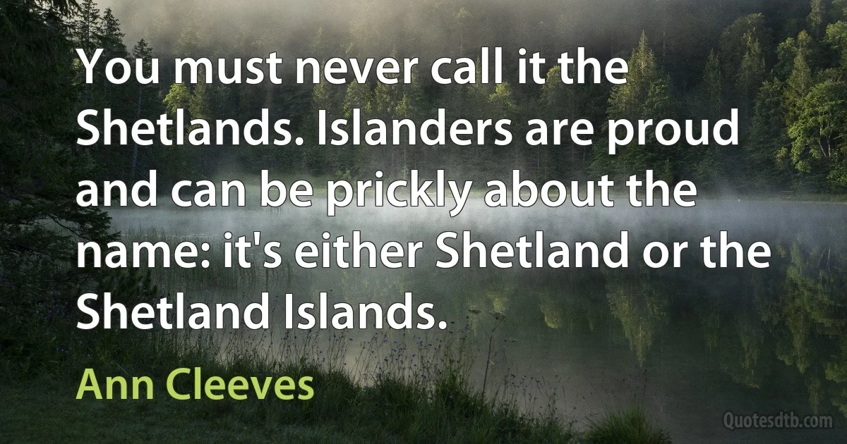 You must never call it the Shetlands. Islanders are proud and can be prickly about the name: it's either Shetland or the Shetland Islands. (Ann Cleeves)