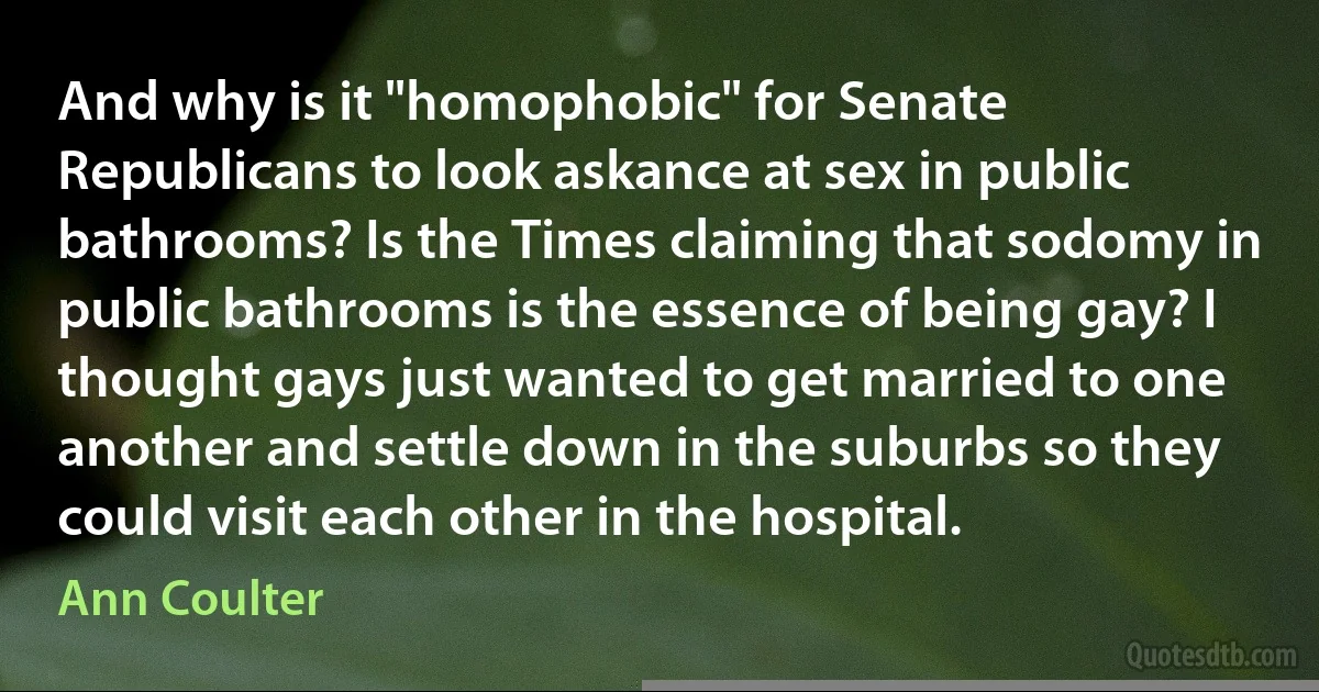 And why is it "homophobic" for Senate Republicans to look askance at sex in public bathrooms? Is the Times claiming that sodomy in public bathrooms is the essence of being gay? I thought gays just wanted to get married to one another and settle down in the suburbs so they could visit each other in the hospital. (Ann Coulter)