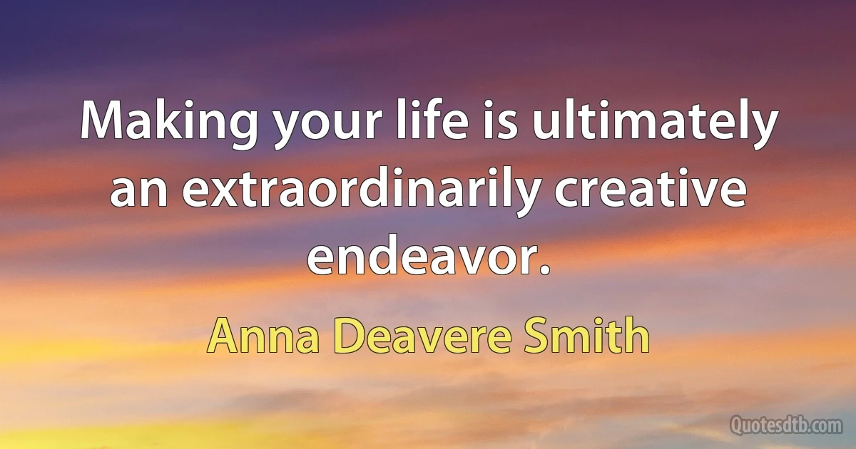 Making your life is ultimately an extraordinarily creative endeavor. (Anna Deavere Smith)