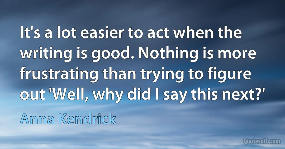 It's a lot easier to act when the writing is good. Nothing is more frustrating than trying to figure out 'Well, why did I say this next?' (Anna Kendrick)