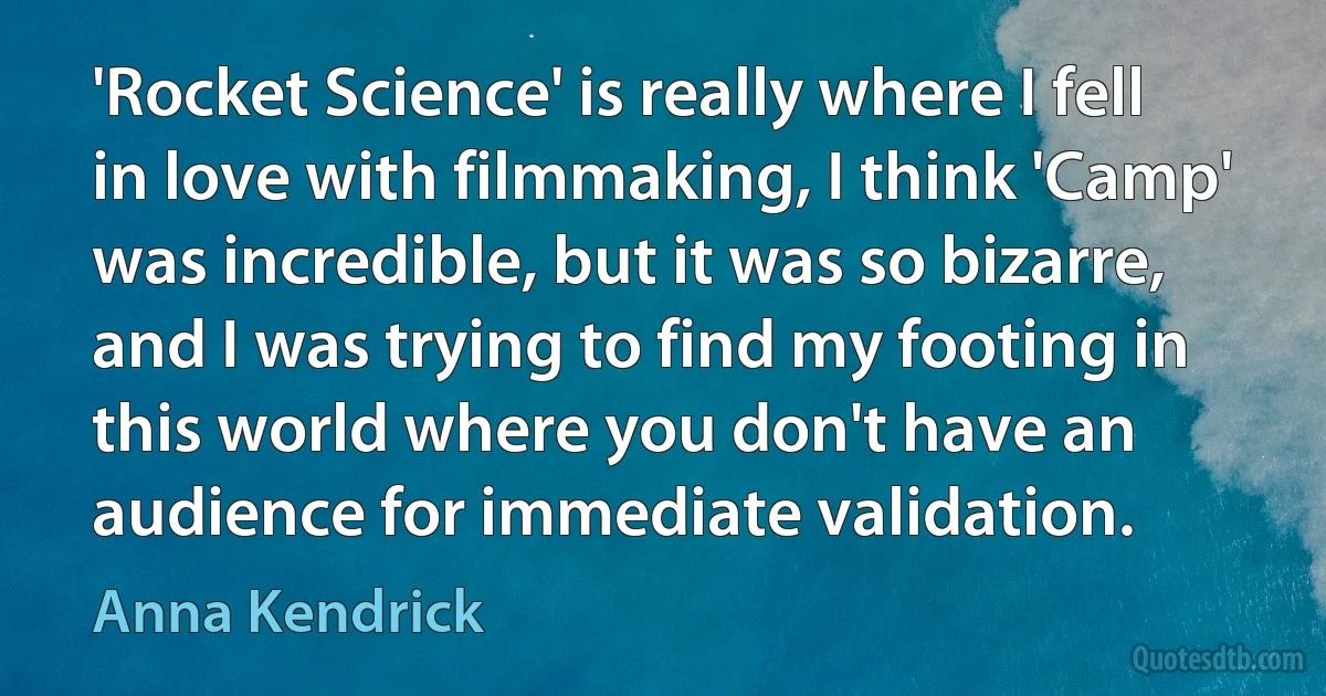 'Rocket Science' is really where I fell in love with filmmaking, I think 'Camp' was incredible, but it was so bizarre, and I was trying to find my footing in this world where you don't have an audience for immediate validation. (Anna Kendrick)