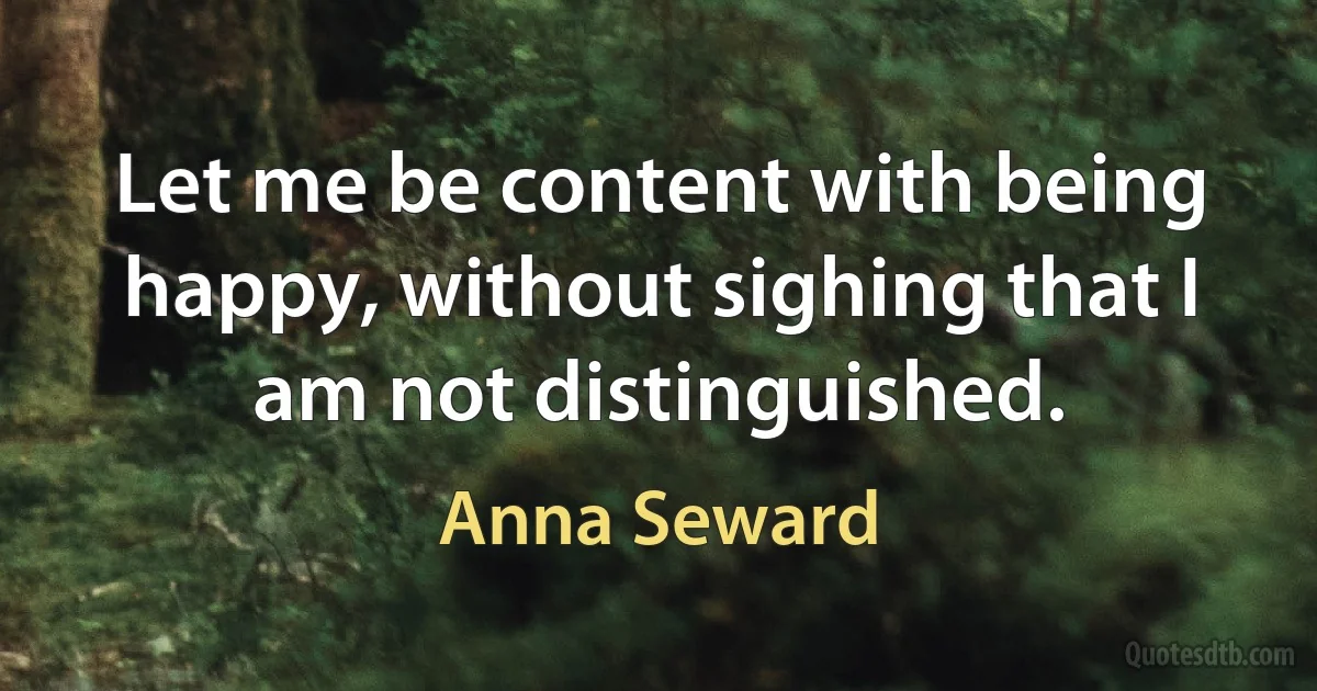 Let me be content with being happy, without sighing that I am not distinguished. (Anna Seward)