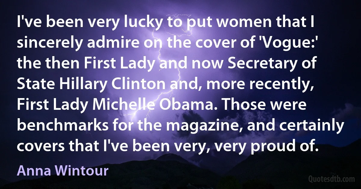 I've been very lucky to put women that I sincerely admire on the cover of 'Vogue:' the then First Lady and now Secretary of State Hillary Clinton and, more recently, First Lady Michelle Obama. Those were benchmarks for the magazine, and certainly covers that I've been very, very proud of. (Anna Wintour)