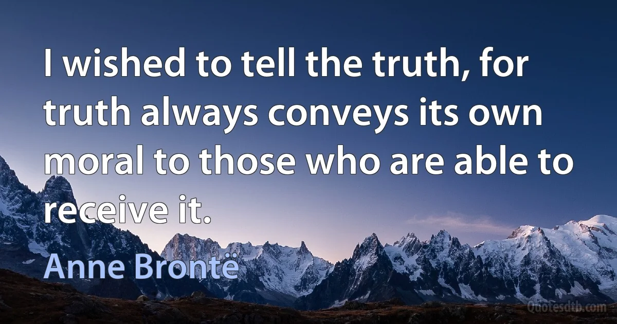 I wished to tell the truth, for truth always conveys its own moral to those who are able to receive it. (Anne Brontë)