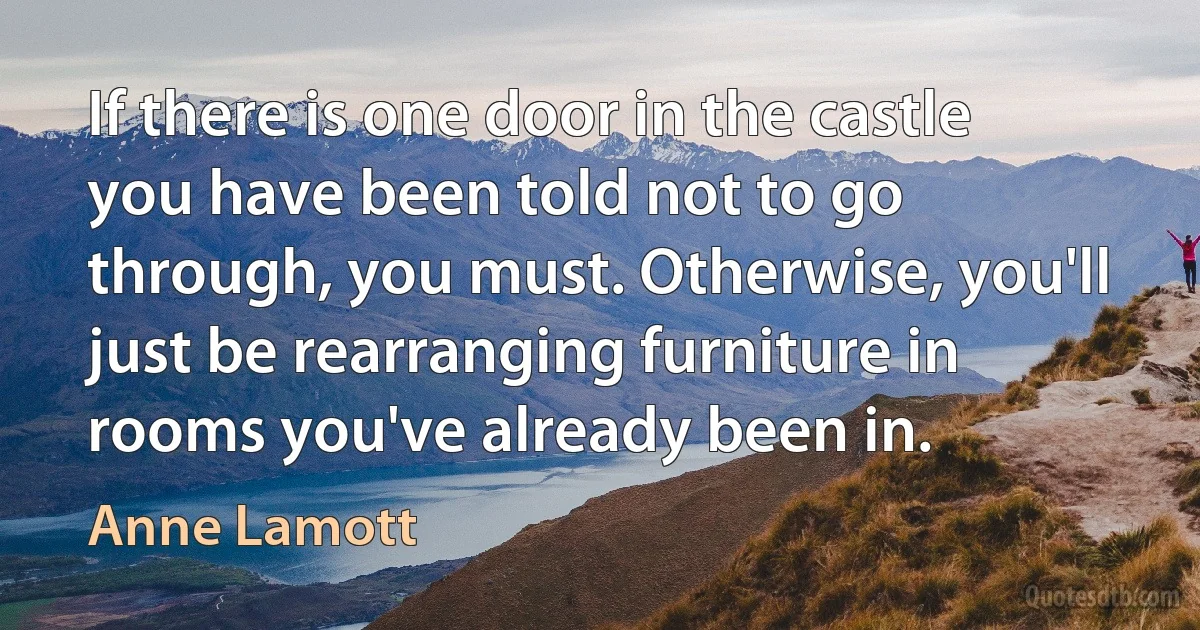 If there is one door in the castle you have been told not to go through, you must. Otherwise, you'll just be rearranging furniture in rooms you've already been in. (Anne Lamott)