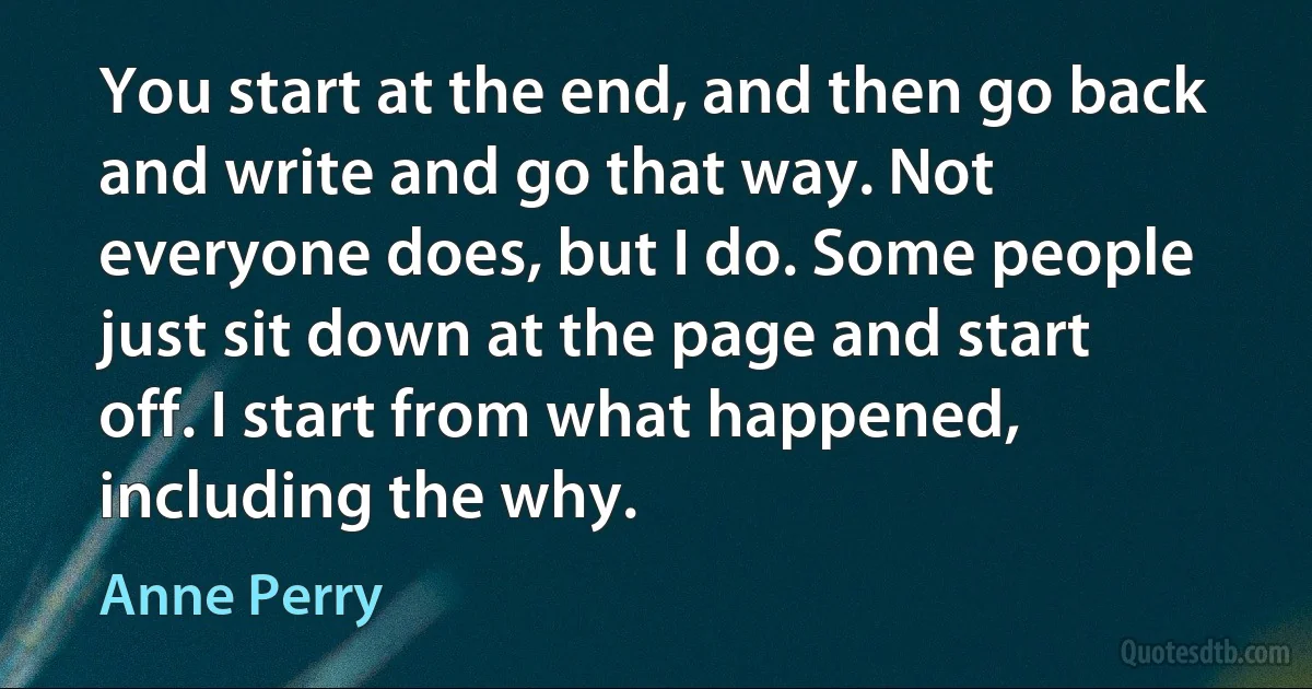 You start at the end, and then go back and write and go that way. Not everyone does, but I do. Some people just sit down at the page and start off. I start from what happened, including the why. (Anne Perry)