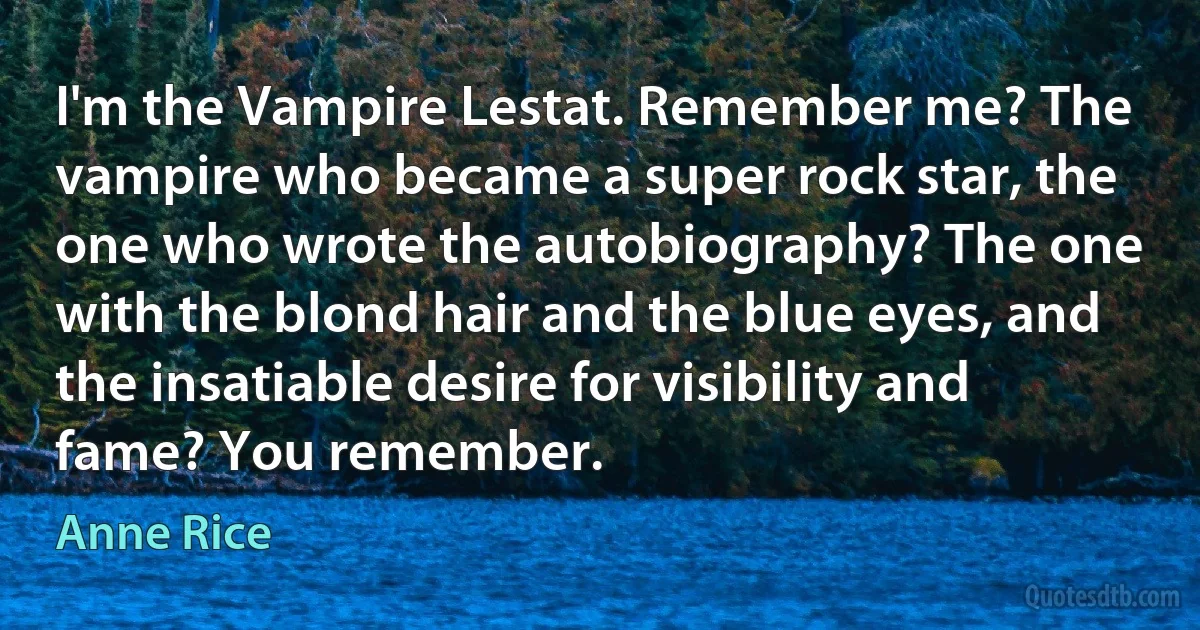 I'm the Vampire Lestat. Remember me? The vampire who became a super rock star, the one who wrote the autobiography? The one with the blond hair and the blue eyes, and the insatiable desire for visibility and fame? You remember. (Anne Rice)