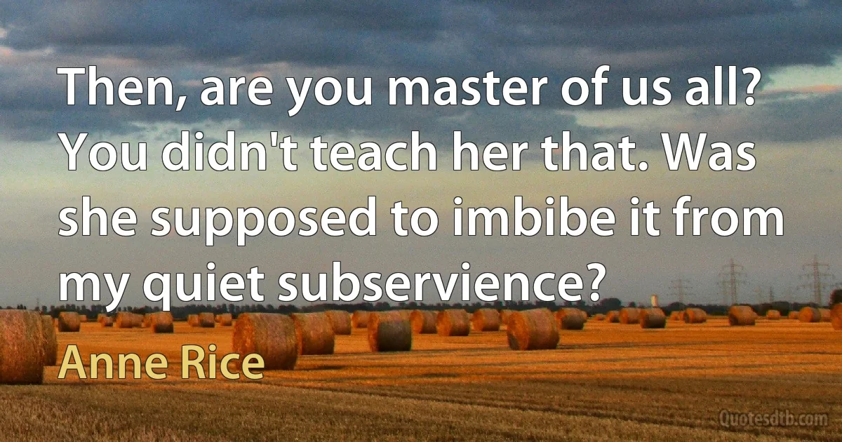 Then, are you master of us all? You didn't teach her that. Was she supposed to imbibe it from my quiet subservience? (Anne Rice)