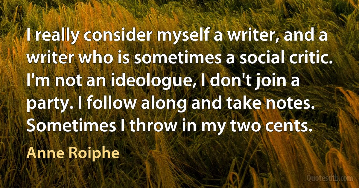 I really consider myself a writer, and a writer who is sometimes a social critic. I'm not an ideologue, I don't join a party. I follow along and take notes. Sometimes I throw in my two cents. (Anne Roiphe)