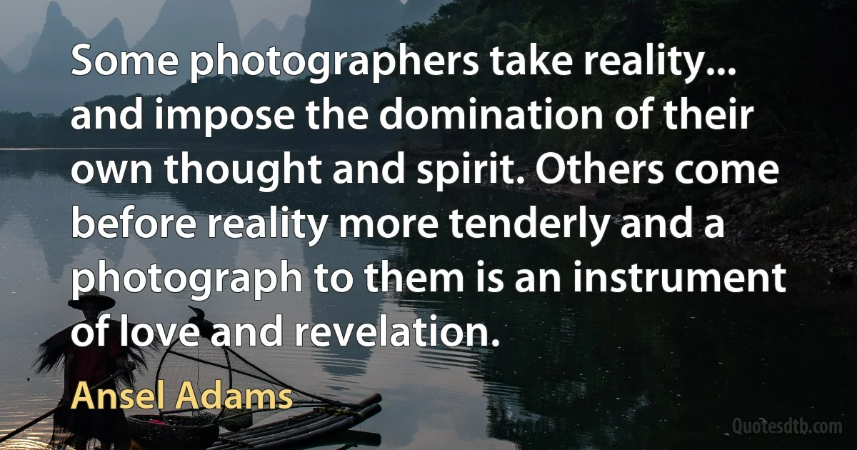 Some photographers take reality... and impose the domination of their own thought and spirit. Others come before reality more tenderly and a photograph to them is an instrument of love and revelation. (Ansel Adams)