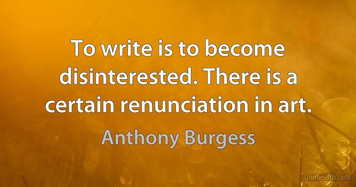 To write is to become disinterested. There is a certain renunciation in art. (Anthony Burgess)