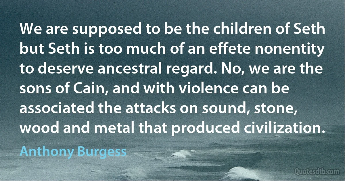 We are supposed to be the children of Seth but Seth is too much of an effete nonentity to deserve ancestral regard. No, we are the sons of Cain, and with violence can be associated the attacks on sound, stone, wood and metal that produced civilization. (Anthony Burgess)