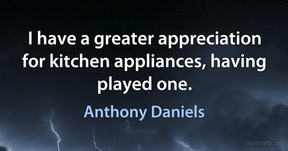 I have a greater appreciation for kitchen appliances, having played one. (Anthony Daniels)