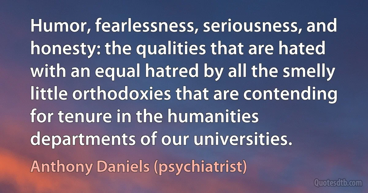 Humor, fearlessness, seriousness, and honesty: the qualities that are hated with an equal hatred by all the smelly little orthodoxies that are contending for tenure in the humanities departments of our universities. (Anthony Daniels (psychiatrist))