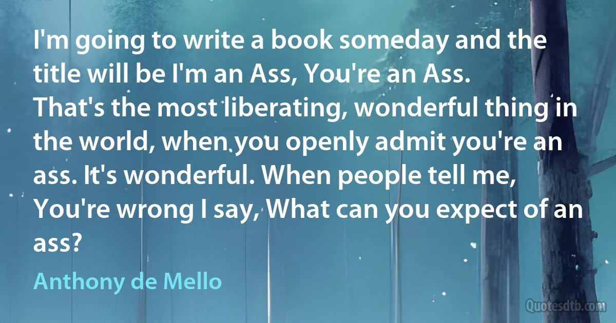 I'm going to write a book someday and the title will be I'm an Ass, You're an Ass. That's the most liberating, wonderful thing in the world, when you openly admit you're an ass. It's wonderful. When people tell me, You're wrong I say, What can you expect of an ass? (Anthony de Mello)