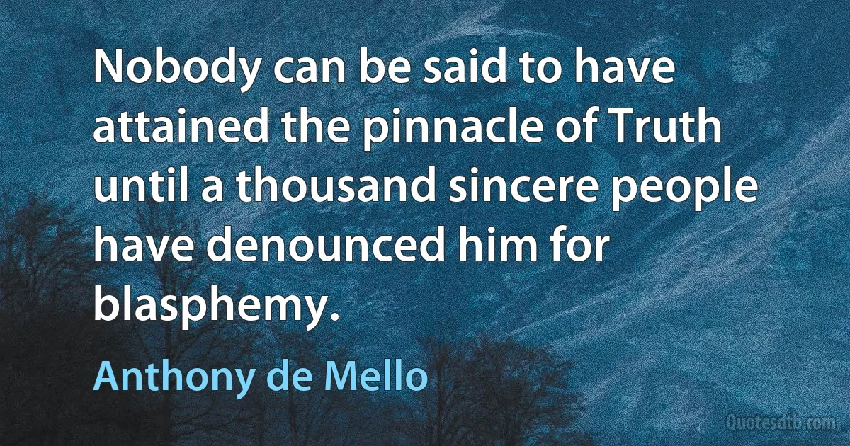 Nobody can be said to have attained the pinnacle of Truth until a thousand sincere people have denounced him for blasphemy. (Anthony de Mello)