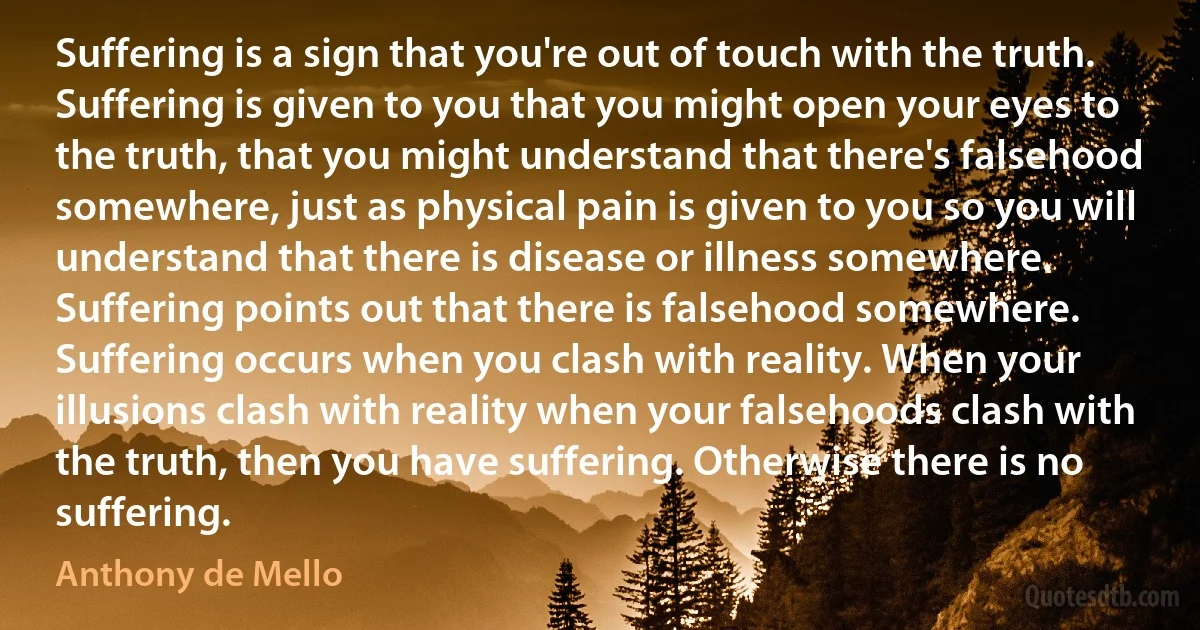 Suffering is a sign that you're out of touch with the truth. Suffering is given to you that you might open your eyes to the truth, that you might understand that there's falsehood somewhere, just as physical pain is given to you so you will understand that there is disease or illness somewhere. Suffering points out that there is falsehood somewhere. Suffering occurs when you clash with reality. When your illusions clash with reality when your falsehoods clash with the truth, then you have suffering. Otherwise there is no suffering. (Anthony de Mello)