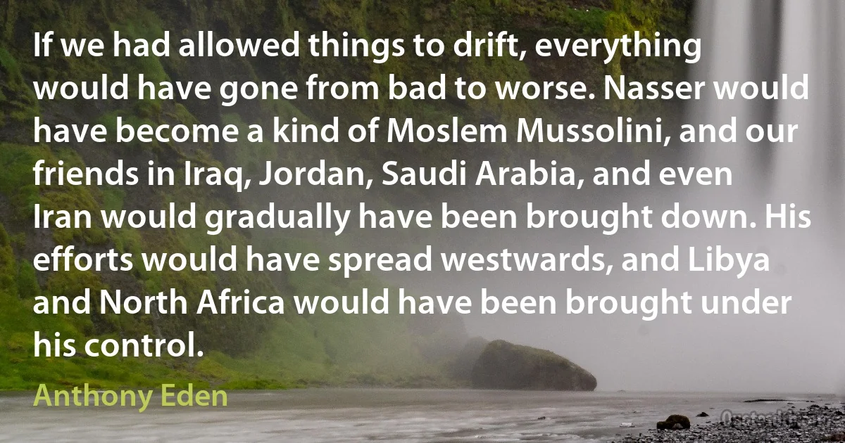 If we had allowed things to drift, everything would have gone from bad to worse. Nasser would have become a kind of Moslem Mussolini, and our friends in Iraq, Jordan, Saudi Arabia, and even Iran would gradually have been brought down. His efforts would have spread westwards, and Libya and North Africa would have been brought under his control. (Anthony Eden)