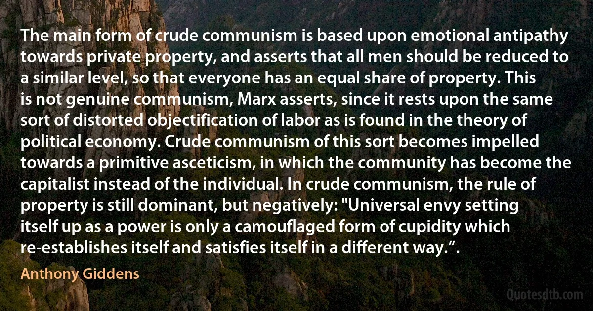 The main form of crude communism is based upon emotional antipathy towards private property, and asserts that all men should be reduced to a similar level, so that everyone has an equal share of property. This is not genuine communism, Marx asserts, since it rests upon the same sort of distorted objectification of labor as is found in the theory of political economy. Crude communism of this sort becomes impelled towards a primitive asceticism, in which the community has become the capitalist instead of the individual. In crude communism, the rule of property is still dominant, but negatively: "Universal envy setting itself up as a power is only a camouflaged form of cupidity which re-establishes itself and satisfies itself in a different way.”. (Anthony Giddens)