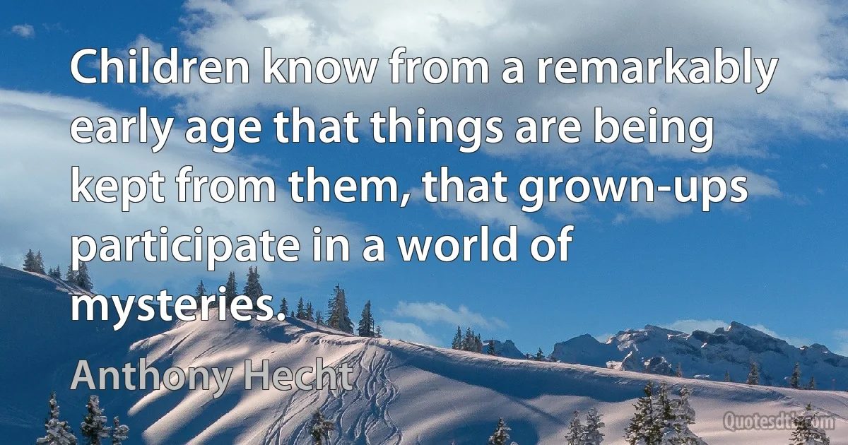 Children know from a remarkably early age that things are being kept from them, that grown-ups participate in a world of mysteries. (Anthony Hecht)