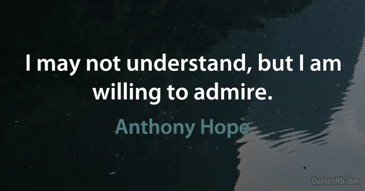 I may not understand, but I am willing to admire. (Anthony Hope)