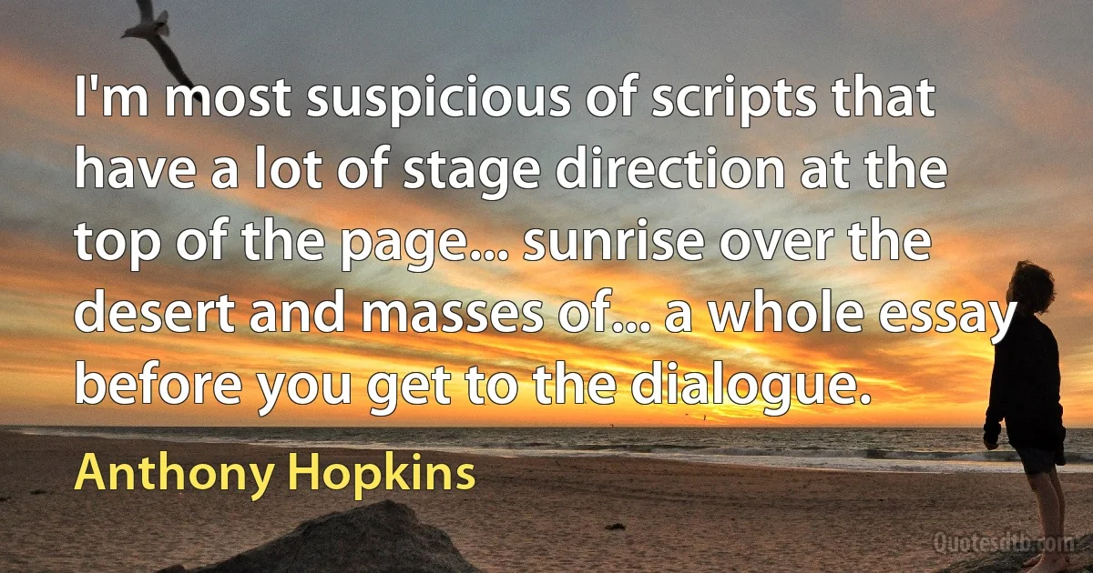 I'm most suspicious of scripts that have a lot of stage direction at the top of the page... sunrise over the desert and masses of... a whole essay before you get to the dialogue. (Anthony Hopkins)