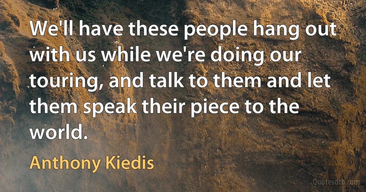 We'll have these people hang out with us while we're doing our touring, and talk to them and let them speak their piece to the world. (Anthony Kiedis)