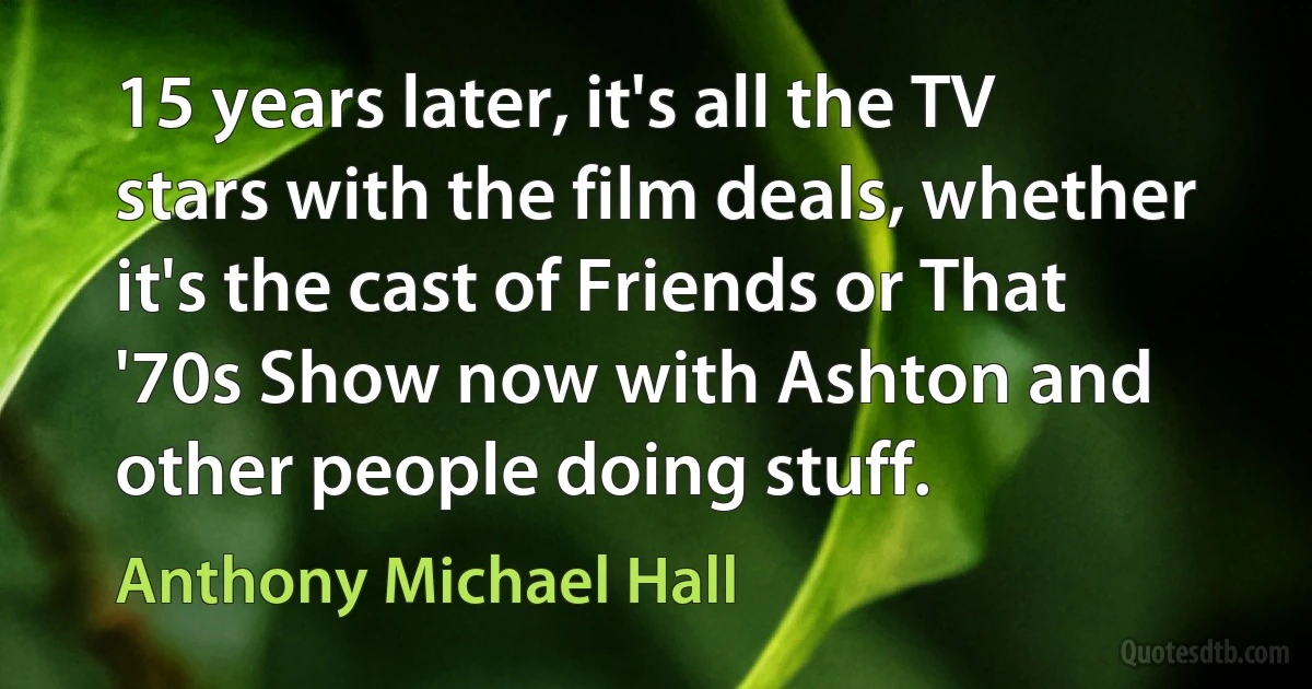 15 years later, it's all the TV stars with the film deals, whether it's the cast of Friends or That '70s Show now with Ashton and other people doing stuff. (Anthony Michael Hall)