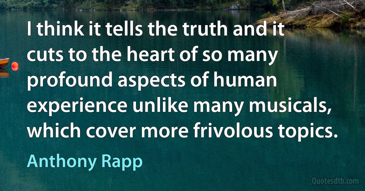 I think it tells the truth and it cuts to the heart of so many profound aspects of human experience unlike many musicals, which cover more frivolous topics. (Anthony Rapp)