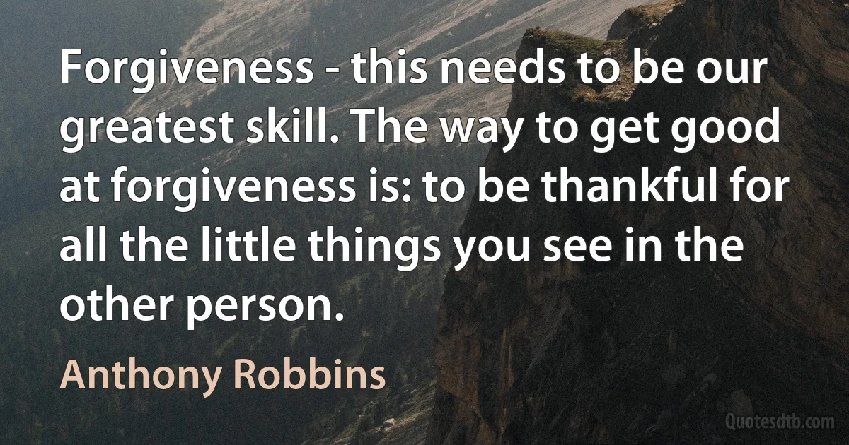 Forgiveness - this needs to be our greatest skill. The way to get good at forgiveness is: to be thankful for all the little things you see in the other person. (Anthony Robbins)