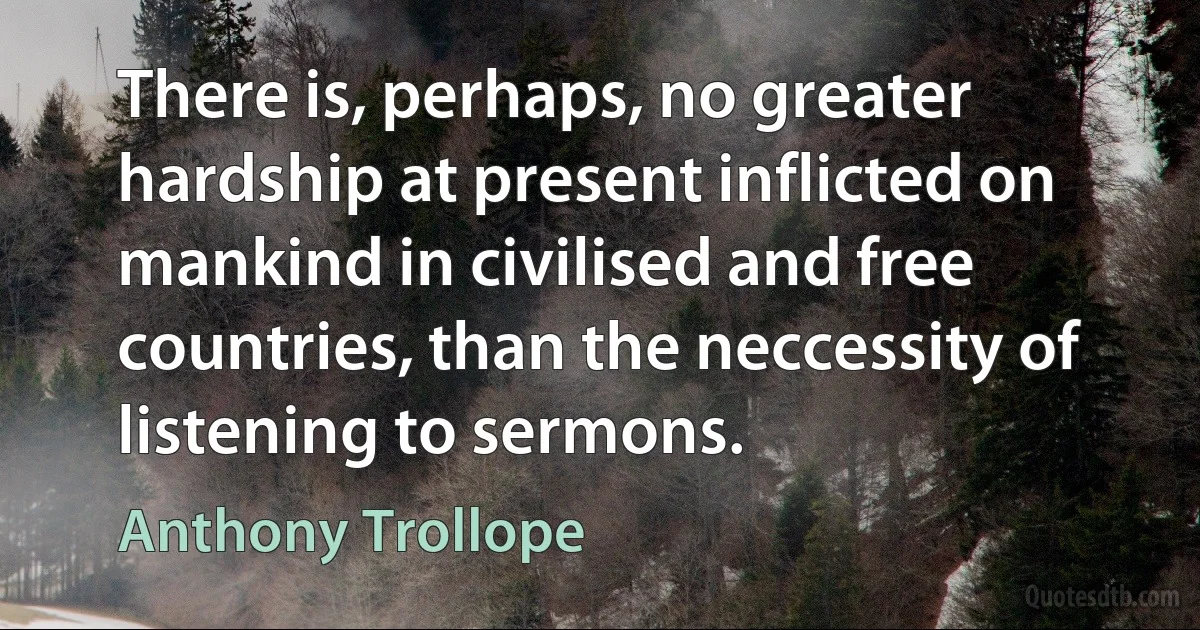 There is, perhaps, no greater hardship at present inflicted on mankind in civilised and free countries, than the neccessity of listening to sermons. (Anthony Trollope)