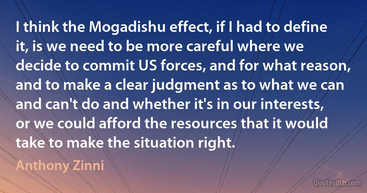 I think the Mogadishu effect, if I had to define it, is we need to be more careful where we decide to commit US forces, and for what reason, and to make a clear judgment as to what we can and can't do and whether it's in our interests, or we could afford the resources that it would take to make the situation right. (Anthony Zinni)