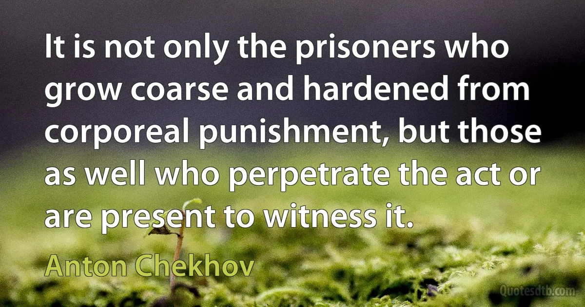 It is not only the prisoners who grow coarse and hardened from corporeal punishment, but those as well who perpetrate the act or are present to witness it. (Anton Chekhov)