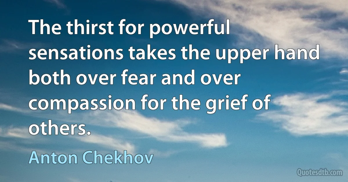 The thirst for powerful sensations takes the upper hand both over fear and over compassion for the grief of others. (Anton Chekhov)