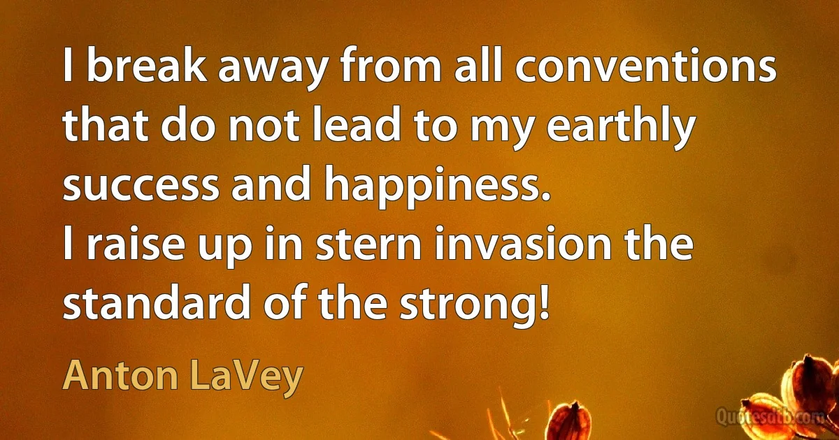 I break away from all conventions that do not lead to my earthly success and happiness.
I raise up in stern invasion the standard of the strong! (Anton LaVey)