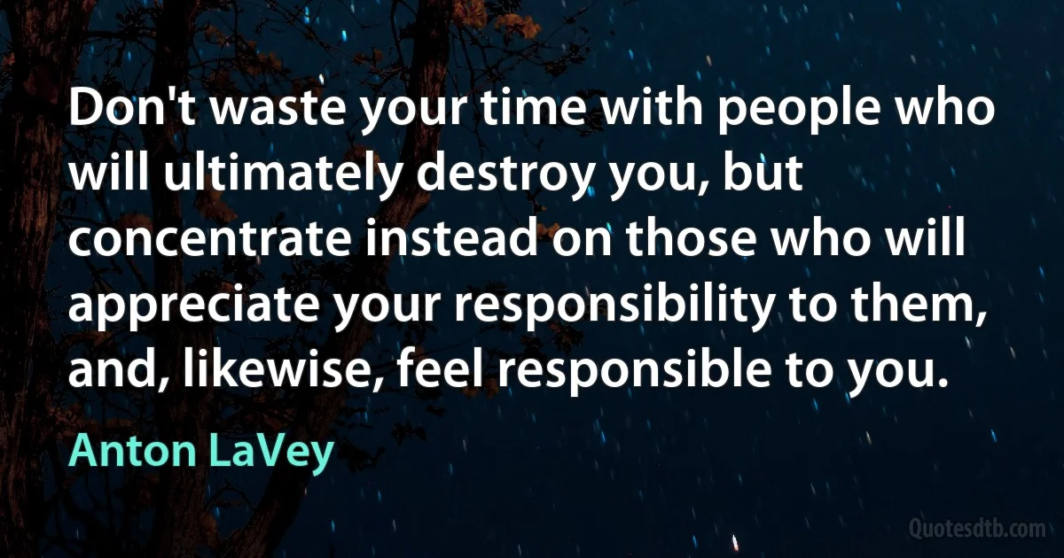 Don't waste your time with people who will ultimately destroy you, but concentrate instead on those who will appreciate your responsibility to them, and, likewise, feel responsible to you. (Anton LaVey)