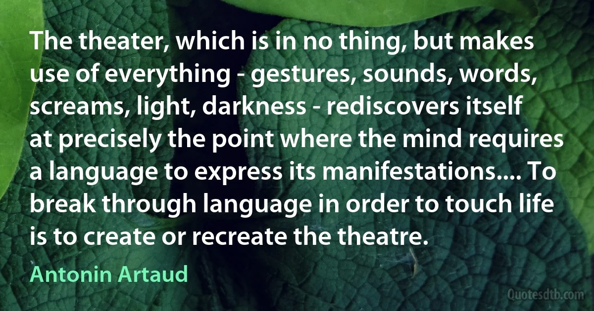 The theater, which is in no thing, but makes use of everything - gestures, sounds, words, screams, light, darkness - rediscovers itself at precisely the point where the mind requires a language to express its manifestations.... To break through language in order to touch life is to create or recreate the theatre. (Antonin Artaud)