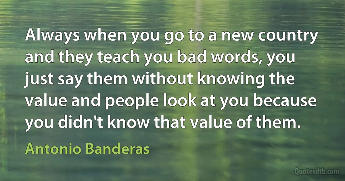 Always when you go to a new country and they teach you bad words, you just say them without knowing the value and people look at you because you didn't know that value of them. (Antonio Banderas)