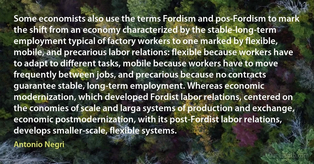 Some economists also use the terms Fordism and pos-Fordism to mark the shift from an economy characterized by the stable-long-term employment typical of factory workers to one marked by flexible, mobile, and precarious labor relations: flexible because workers have to adapt to different tasks, mobile because workers have to move frequently between jobs, and precarious because no contracts guarantee stable, long-term employment. Whereas economic modernization, which developed Fordist labor relations, centered on the conomies of scale and larga systems of production and exchange, economic postmodernization, with its post-Fordist labor relations, develops smaller-scale, flexible systems. (Antonio Negri)