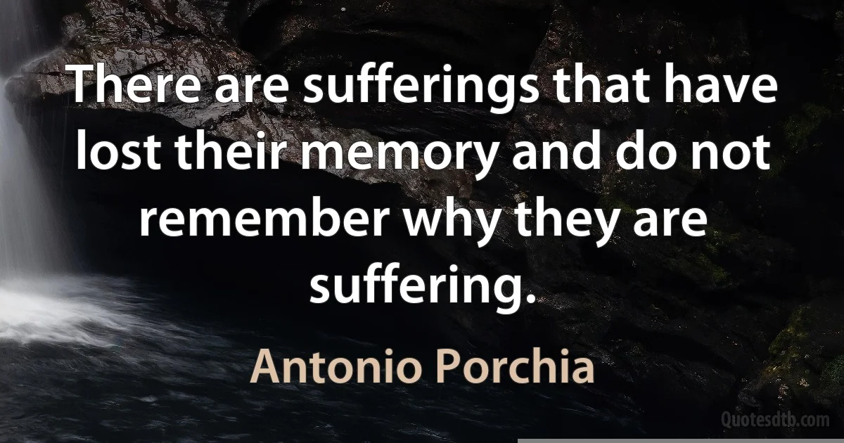 There are sufferings that have lost their memory and do not remember why they are suffering. (Antonio Porchia)