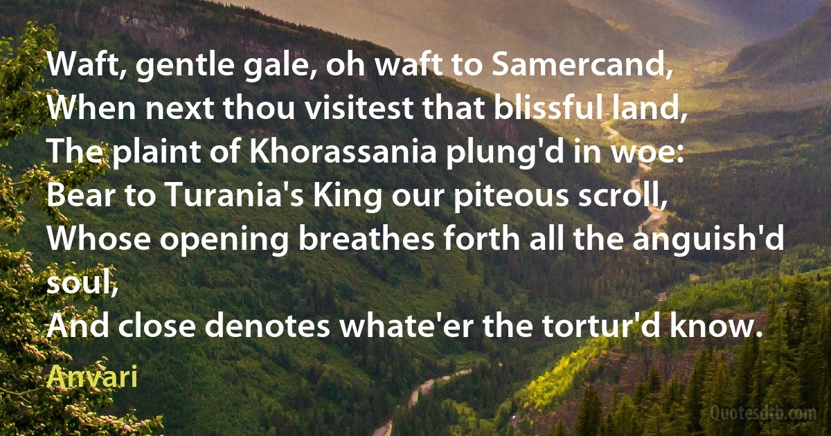 Waft, gentle gale, oh waft to Samercand,
When next thou visitest that blissful land,
The plaint of Khorassania plung'd in woe:
Bear to Turania's King our piteous scroll,
Whose opening breathes forth all the anguish'd soul,
And close denotes whate'er the tortur'd know. (Anvari)