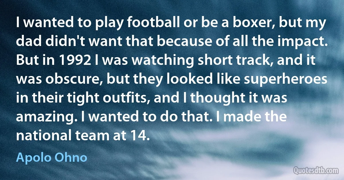 I wanted to play football or be a boxer, but my dad didn't want that because of all the impact. But in 1992 I was watching short track, and it was obscure, but they looked like superheroes in their tight outfits, and I thought it was amazing. I wanted to do that. I made the national team at 14. (Apolo Ohno)