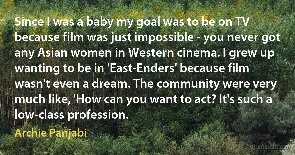 Since I was a baby my goal was to be on TV because film was just impossible - you never got any Asian women in Western cinema. I grew up wanting to be in 'East-Enders' because film wasn't even a dream. The community were very much like, 'How can you want to act? It's such a low-class profession. (Archie Panjabi)