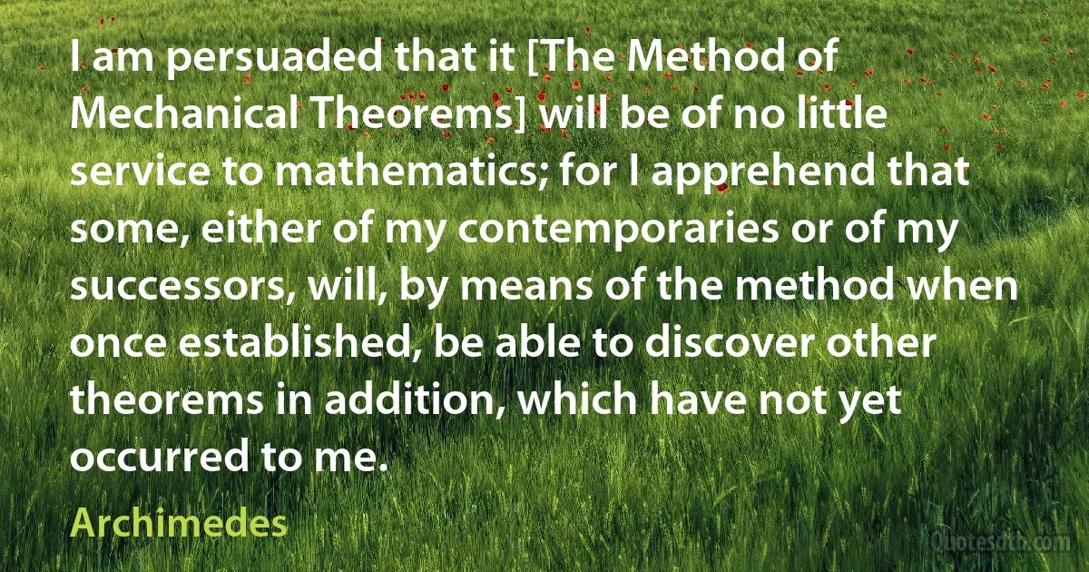 I am persuaded that it [The Method of Mechanical Theorems] will be of no little service to mathematics; for I apprehend that some, either of my contemporaries or of my successors, will, by means of the method when once established, be able to discover other theorems in addition, which have not yet occurred to me. (Archimedes)