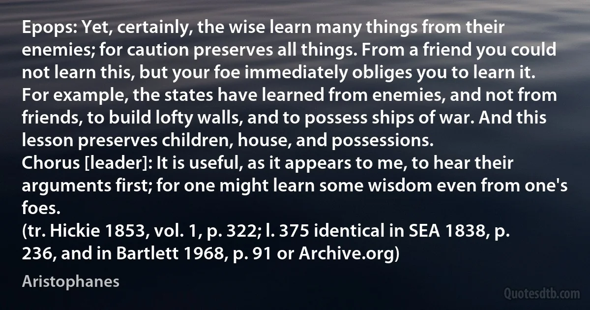 Epops: Yet, certainly, the wise learn many things from their enemies; for caution preserves all things. From a friend you could not learn this, but your foe immediately obliges you to learn it. For example, the states have learned from enemies, and not from friends, to build lofty walls, and to possess ships of war. And this lesson preserves children, house, and possessions.
Chorus [leader]: It is useful, as it appears to me, to hear their arguments first; for one might learn some wisdom even from one's foes.
(tr. Hickie 1853, vol. 1, p. 322; l. 375 identical in SEA 1838, p. 236, and in Bartlett 1968, p. 91 or Archive.org) (Aristophanes)