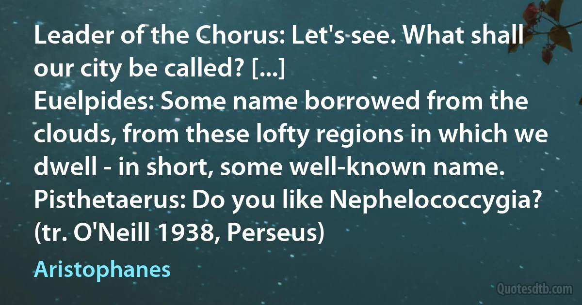 Leader of the Chorus: Let's see. What shall our city be called? [...]
Euelpides: Some name borrowed from the clouds, from these lofty regions in which we dwell - in short, some well-known name.
Pisthetaerus: Do you like Nephelococcygia?
(tr. O'Neill 1938, Perseus) (Aristophanes)