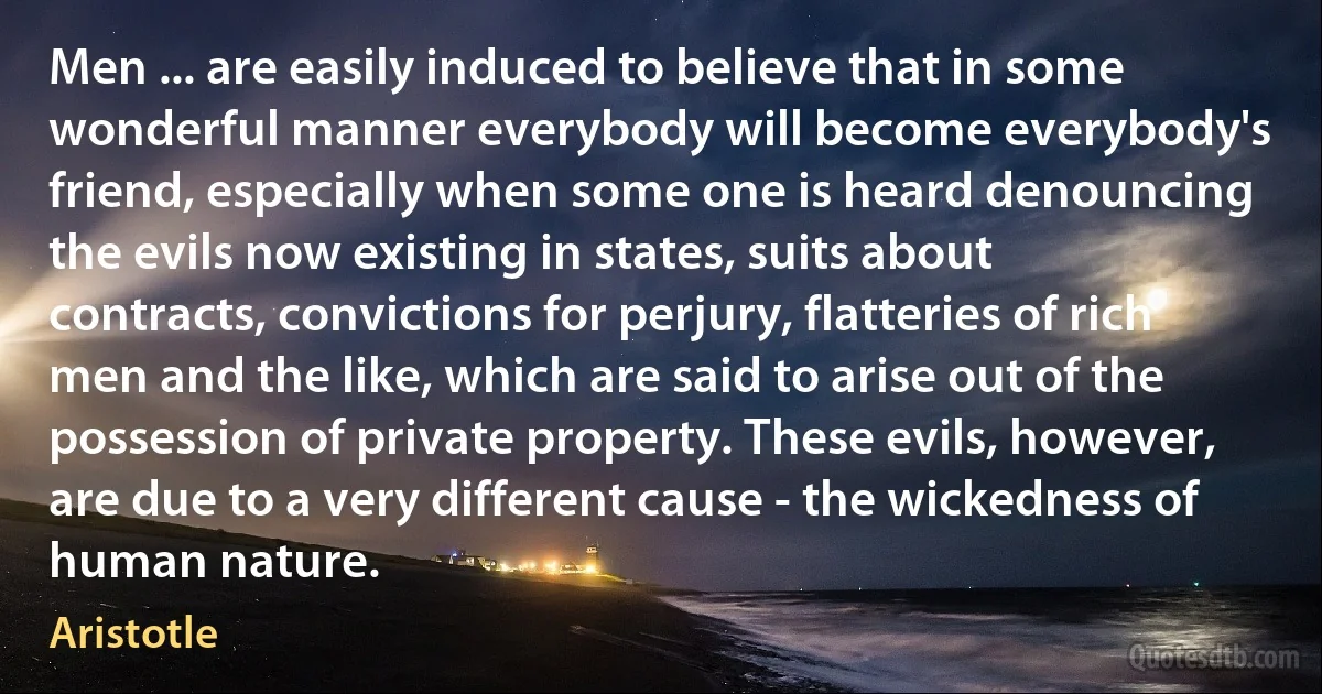 Men ... are easily induced to believe that in some wonderful manner everybody will become everybody's friend, especially when some one is heard denouncing the evils now existing in states, suits about contracts, convictions for perjury, flatteries of rich men and the like, which are said to arise out of the possession of private property. These evils, however, are due to a very different cause - the wickedness of human nature. (Aristotle)