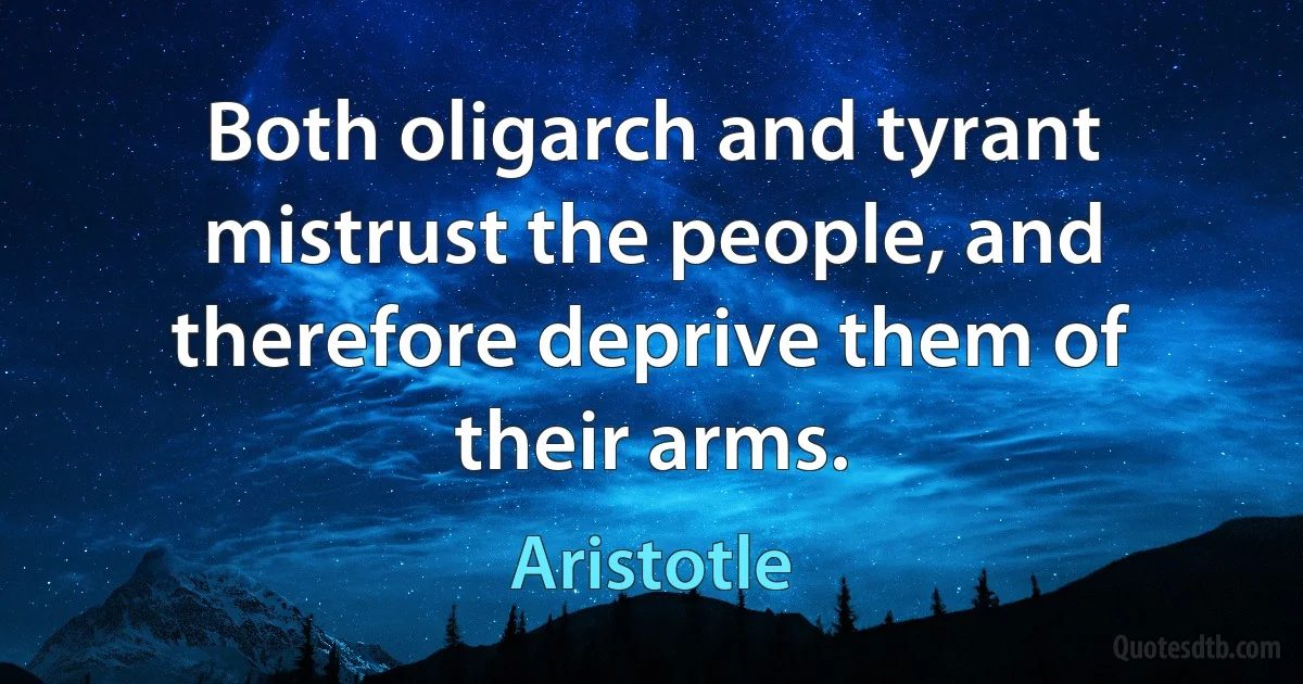 Both oligarch and tyrant mistrust the people, and therefore deprive them of their arms. (Aristotle)