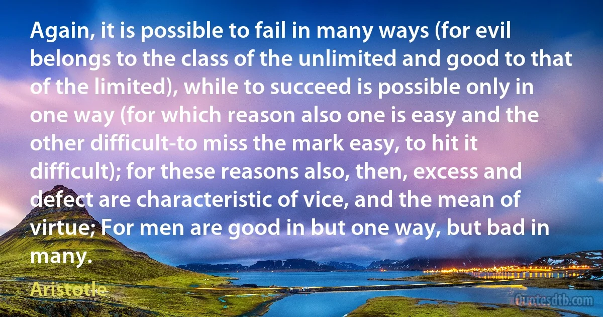 Again, it is possible to fail in many ways (for evil belongs to the class of the unlimited and good to that of the limited), while to succeed is possible only in one way (for which reason also one is easy and the other difficult-to miss the mark easy, to hit it difficult); for these reasons also, then, excess and defect are characteristic of vice, and the mean of virtue; For men are good in but one way, but bad in many. (Aristotle)